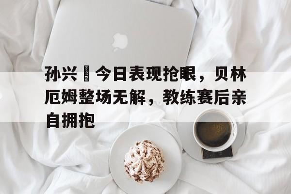 孙兴慜今日表现抢眼，贝林厄姆整场无解，教练赛后亲自拥抱贝林厄姆现在在哪踢球